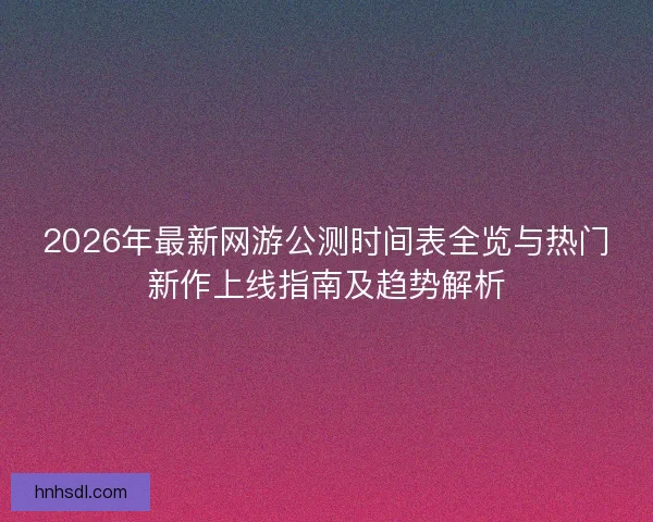 2026年最新网游公测时间表全览与热门新作上线指南及趋势解析