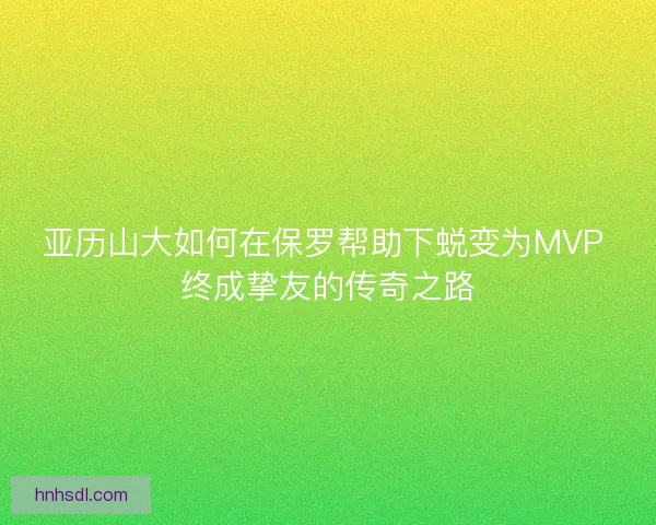 亚历山大如何在保罗帮助下蜕变为MVP 终成挚友的传奇之路 亚历山大如何在保罗帮助下蜕变为MVP 终成挚友的传奇之路