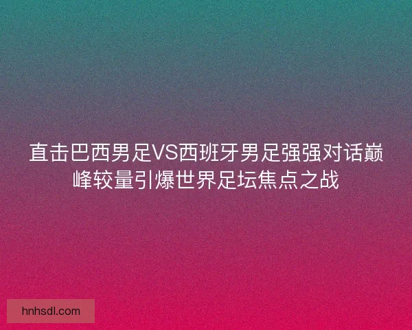 直击巴西男足VS西班牙男足强强对话巅峰较量引爆世界足坛焦点之战