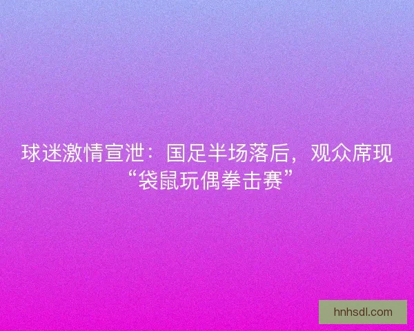 球迷激情宣泄：国足半场落后，观众席现 “袋鼠玩偶拳击赛”
