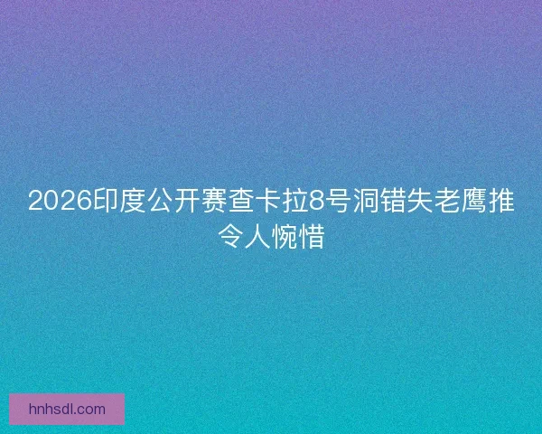 2026印度公开赛查卡拉8号洞错失老鹰推令人惋惜