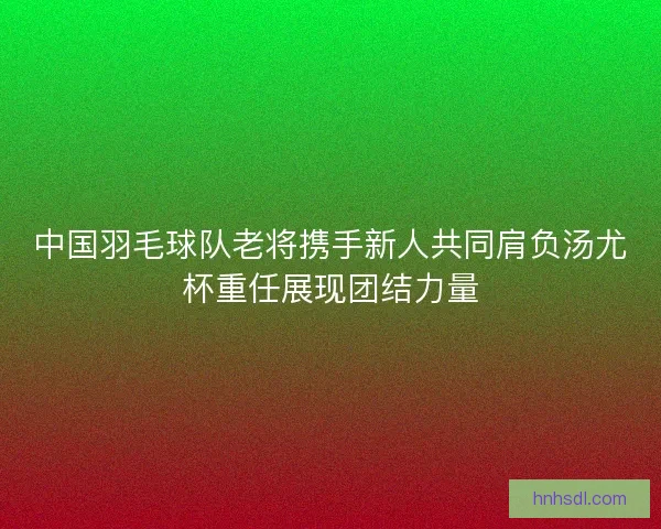 中国羽毛球队老将携手新人共同肩负汤尤杯重任展现团结力量