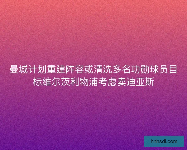 曼城计划重建阵容或清洗多名功勋球员目标维尔茨利物浦考虑卖迪亚斯