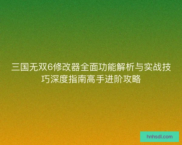 三国无双6修改器全面功能解析与实战技巧深度指南高手进阶攻略