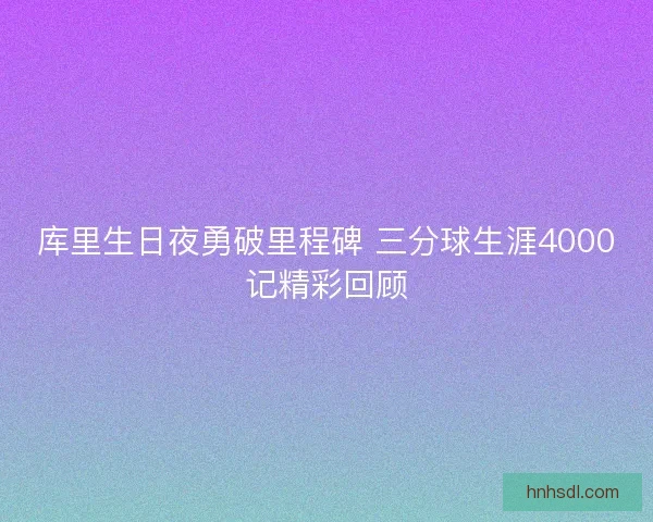 库里生日夜勇破里程碑 三分球生涯4000记精彩回顾 库里生日夜勇破里程碑 三分球生涯4000记精彩回顾