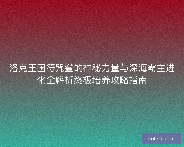 洛克王国符咒鲨的神秘力量与深海霸主进化全解析终极培养攻略指南 洛克王国符咒鲨的神秘力量与深海霸主进化全解析终极培养攻略指南