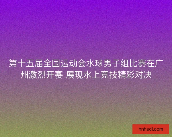 第十五届全国运动会水球男子组比赛在广州激烈开赛 展现水上竞技精彩对决 第十五届全国运动会水球男子组比赛在广州激烈开赛 展现水上竞技精彩对决