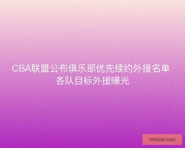CBA联盟公布俱乐部优先续约外援名单 各队目标外援曝光 CBA联盟公布俱乐部优先续约外援名单 各队目标外援曝光