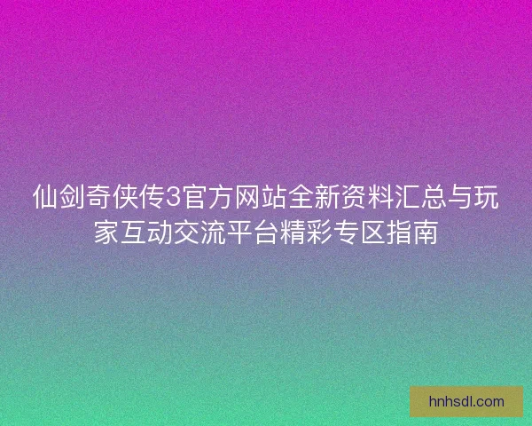 仙剑奇侠传3官方网站全新资料汇总与玩家互动交流平台精彩专区指南