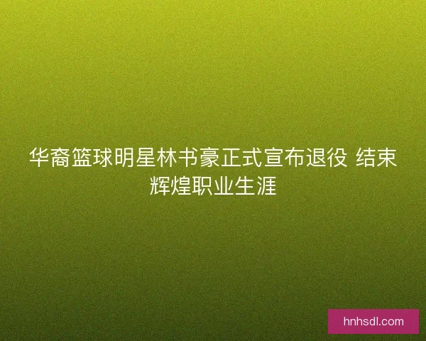 华裔篮球明星林书豪正式宣布退役 结束辉煌职业生涯