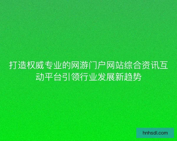 打造权威专业的网游门户网站综合资讯互动平台引领行业发展新趋势