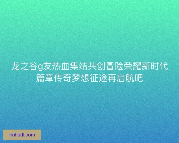 龙之谷g友热血集结共创冒险荣耀新时代篇章传奇梦想征途再启航吧
