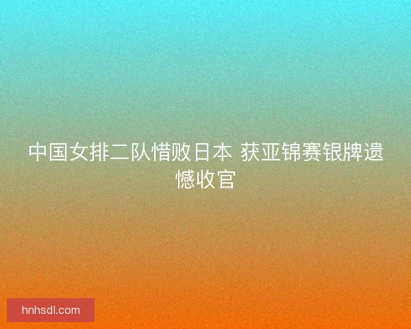 中国女排二队惜败日本 获亚锦赛银牌遗憾收官
