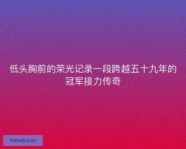 低头胸前的荣光记录一段跨越五十九年的冠军接力传奇