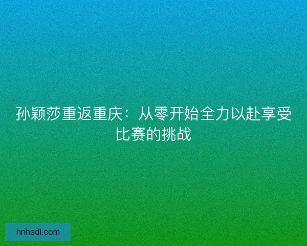 孙颖莎重返重庆：从零开始全力以赴享受比赛的挑战