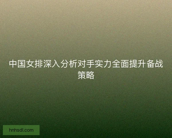 中国女排深入分析对手实力全面提升备战策略