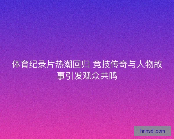 体育纪录片热潮回归 竞技传奇与人物故事引发观众共鸣