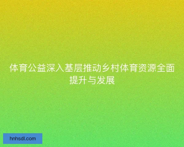 体育公益深入基层推动乡村体育资源全面提升与发展 体育公益深入基层推动乡村体育资源全面提升与发展