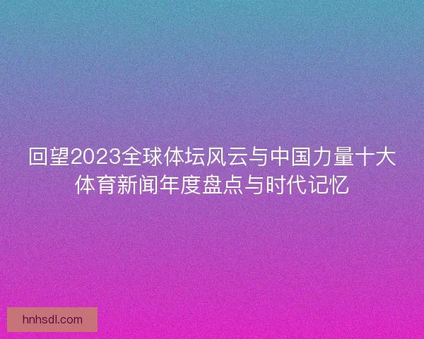 回望2023全球体坛风云与中国力量十大体育新闻年度盘点与时代记忆 回望2023全球体坛风云与中国力量十大体育新闻年度盘点与时代记忆