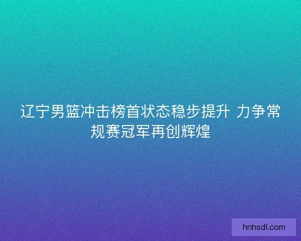辽宁男篮冲击榜首状态稳步提升 力争常规赛冠军再创辉煌 辽宁男篮冲击榜首状态稳步提升 力争常规赛冠军再创辉煌