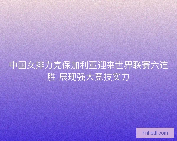中国女排力克保加利亚迎来世界联赛六连胜 展现强大竞技实力