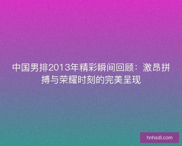 中国男排2013年精彩瞬间回顾:激昂拼搏与荣耀时刻的完美呈现 中国男排2013年精彩瞬间回顾:激昂拼搏与荣耀时刻的完美呈现