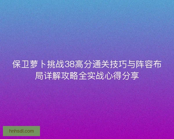 保卫萝卜挑战38高分通关技巧与阵容布局详解攻略全实战心得分享 保卫萝卜挑战38高分通关技巧与阵容布局详解攻略全实战心得分享