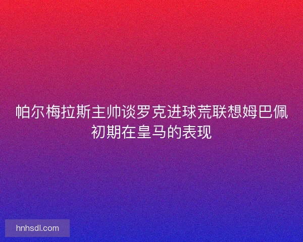 帕尔梅拉斯主帅谈罗克进球荒联想姆巴佩初期在皇马的表现 帕尔梅拉斯主帅谈罗克进球荒联想姆巴佩初期在皇马的表现