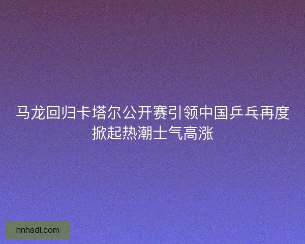 马龙回归卡塔尔公开赛引领中国乒乓再度掀起热潮士气高涨 马龙回归卡塔尔公开赛引领中国乒乓再度掀起热潮士气高涨