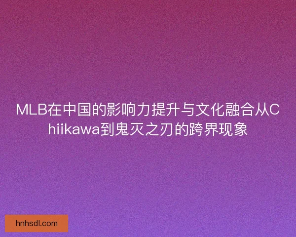 MLB在中国的影响力提升与文化融合从Chiikawa到鬼灭之刃的跨界现象 MLB在中国的影响力提升与文化融合从Chiikawa到鬼灭之刃的跨界现象
